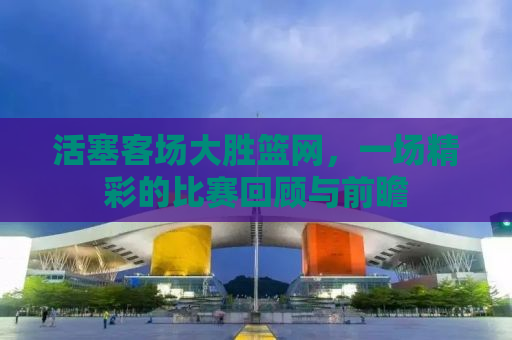 活塞客场大胜篮网，一场精彩的比赛回顾与前瞻