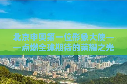 北京申奥第一位形象大使——点燃全球期待的荣耀之光