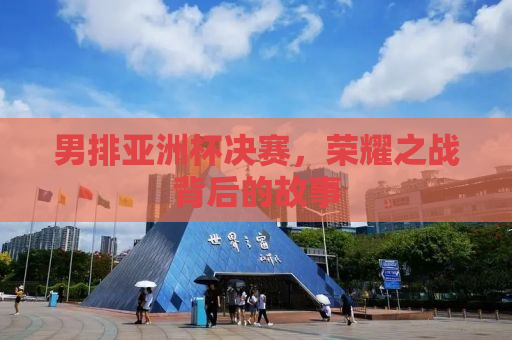 男排亚洲杯决赛，荣耀之战背后的故事