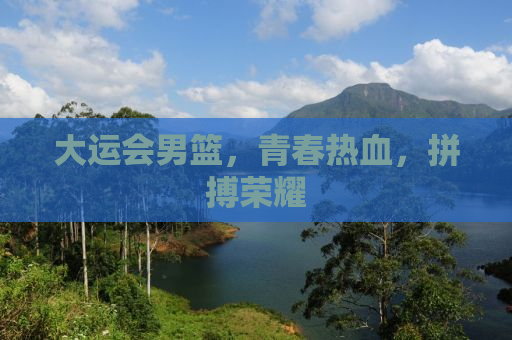 大运会男篮，青春热血，拼搏荣耀