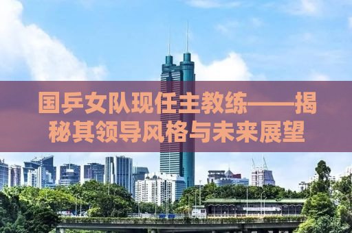 国乒女队现任主教练——揭秘其领导风格与未来展望