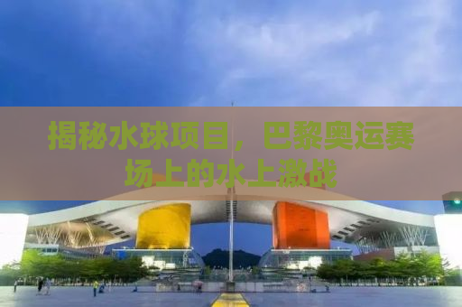 揭秘水球项目，巴黎奥运赛场上的水上激战