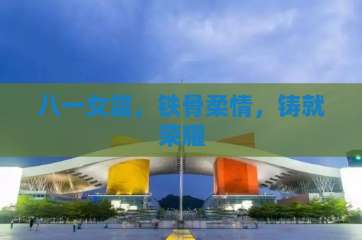 八一女篮，铁骨柔情，铸就荣耀