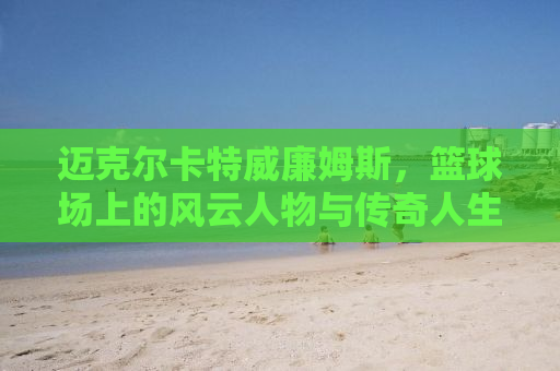 迈克尔卡特威廉姆斯，篮球场上的风云人物与传奇人生
