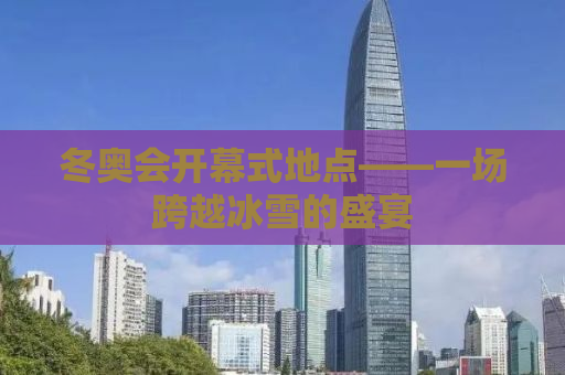 冬奥会开幕式地点——一场跨越冰雪的盛宴