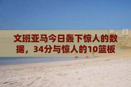 文班亚马今日轰下惊人的数据，34分与惊人的10篮板，引领球队走向胜利之路