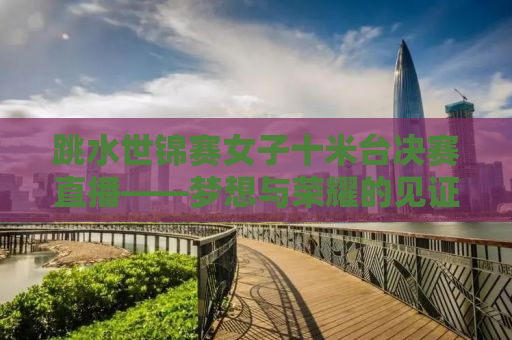 跳水世锦赛女子十米台决赛直播——梦想与荣耀的见证