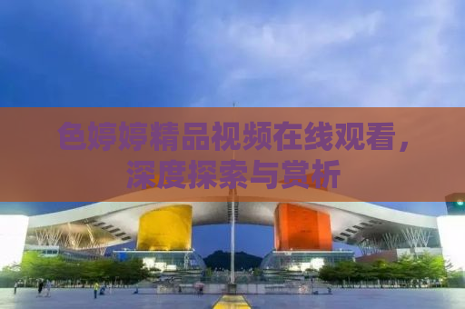 色婷婷精品视频在线观看，深度探索与赏析