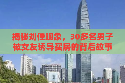 揭秘刘佳现象，30多名男子被女友诱导买房的背后故事