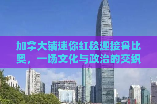 加拿大铺迷你红毯迎接鲁比奥，一场文化与政治的交织盛会