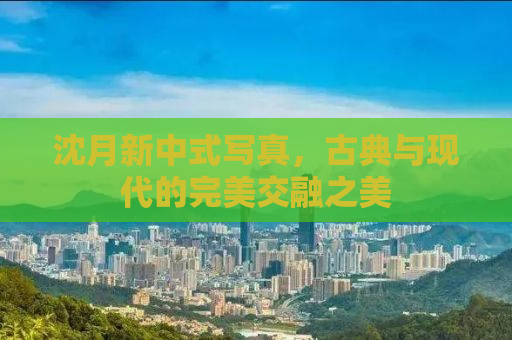 沈月新中式写真，古典与现代的完美交融之美