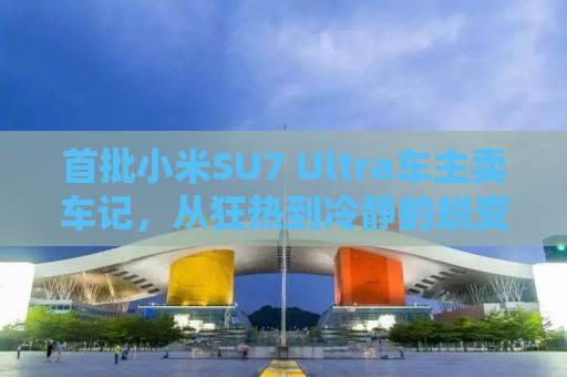 首批小米SU7 Ultra车主卖车记，从狂热到冷静的蜕变之路