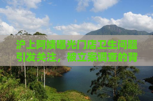 沪上阿姨曝光门店卫生问题引发关注，被立案调查的背后真相究竟如何？