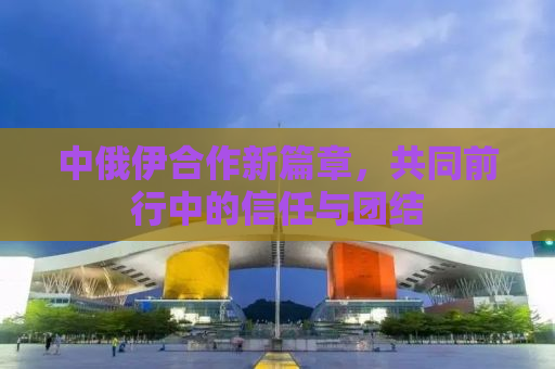 中俄伊合作新篇章，共同前行中的信任与团结