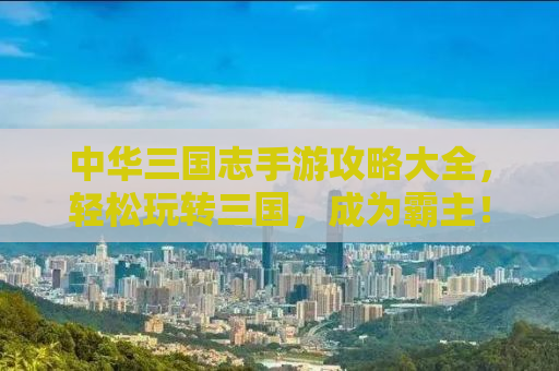 中华三国志手游攻略大全，轻松玩转三国，成为霸主！