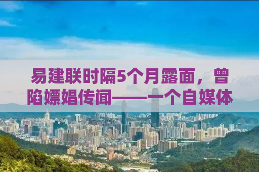 易建联时隔5个月露面，曾陷嫖娼传闻——一个自媒体作者的观察与思考