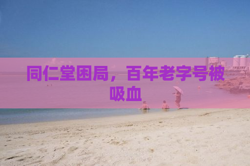 同仁堂困局，百年老字号被吸血