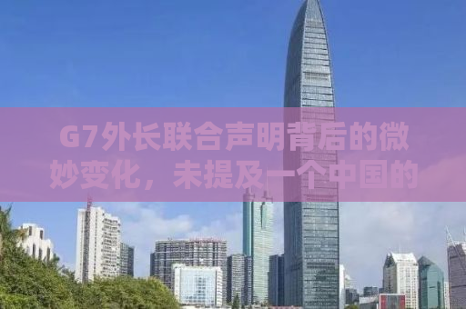 G7外长联合声明背后的微妙变化，未提及一个中国的背后原因与影响分析