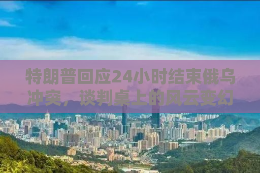 特朗普回应24小时结束俄乌冲突，谈判桌上的风云变幻与大国博弈