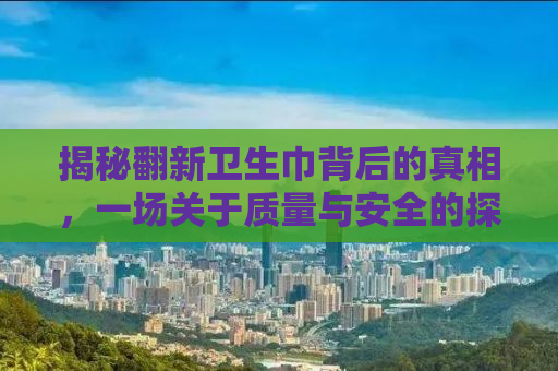揭秘翻新卫生巾背后的真相，一场关于质量与安全的探讨