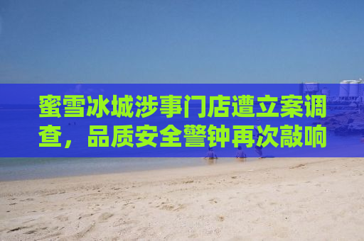 蜜雪冰城涉事门店遭立案调查，品质安全警钟再次敲响