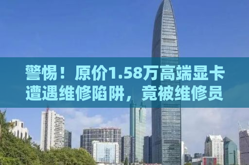 警惕！原价1.58万高端显卡遭遇维修陷阱，竟被维修员以7700元忽悠走