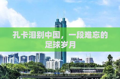 孔卡泪别中国，一段难忘的足球岁月