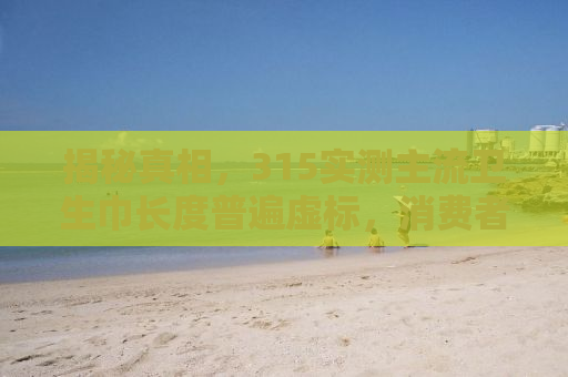揭秘真相，315实测主流卫生巾长度普遍虚标，消费者需警惕！