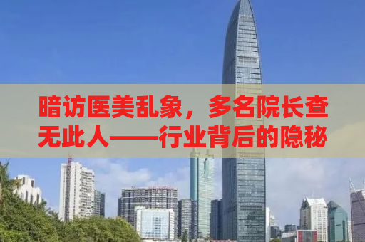 暗访医美乱象，多名院长查无此人——行业背后的隐秘与真相揭秘